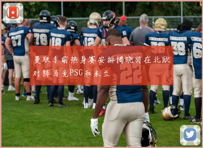 曼联季前热身赛安排揭晓将在北欧对阵马竞PSG和米兰
