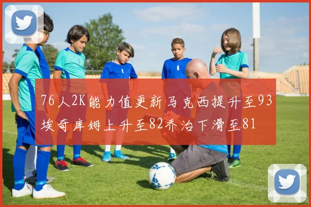 76人2K能力值更新马克西提升至93埃奇库姆上升至82乔治下滑至81
