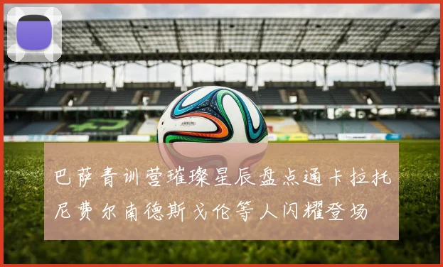 巴萨青训营璀璨星辰盘点通卡拉托尼费尔南德斯戈伦等人闪耀登场