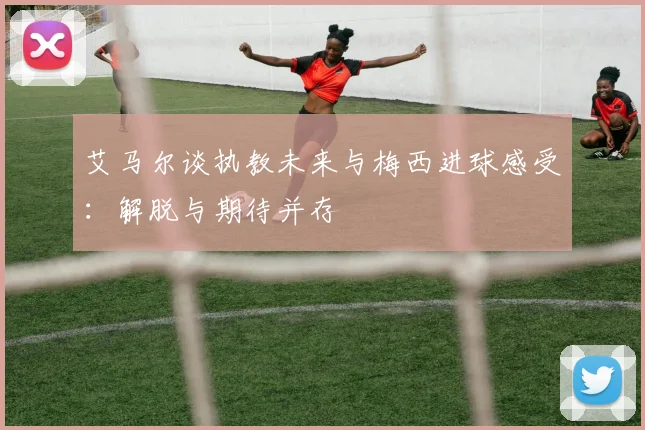 艾马尔谈执教未来与梅西进球感受：解脱与期待并存