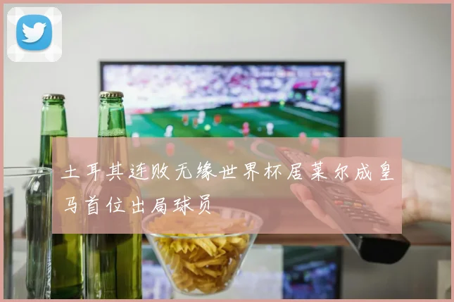土耳其连败无缘世界杯居莱尔成皇马首位出局球员