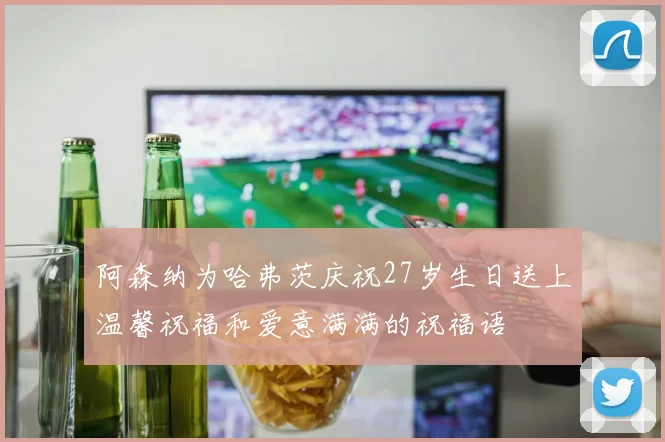 阿森纳为哈弗茨庆祝27岁生日送上温馨祝福和爱意满满的祝福语