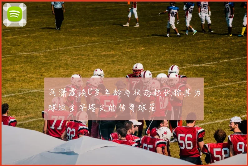 冯潇霆谈C罗年龄与状态起伏称其为球坛金字塔尖的传奇球星