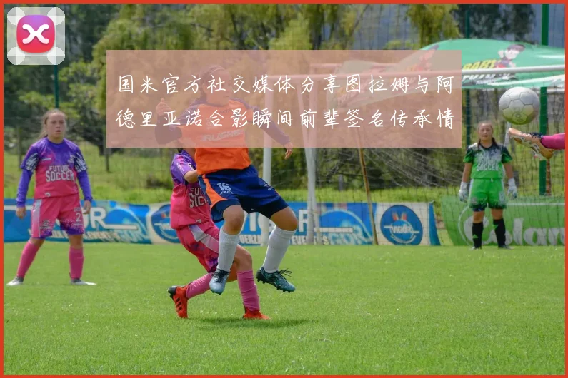 国米官方社交媒体分享图拉姆与阿德里亚诺合影瞬间前辈签名传承情怀