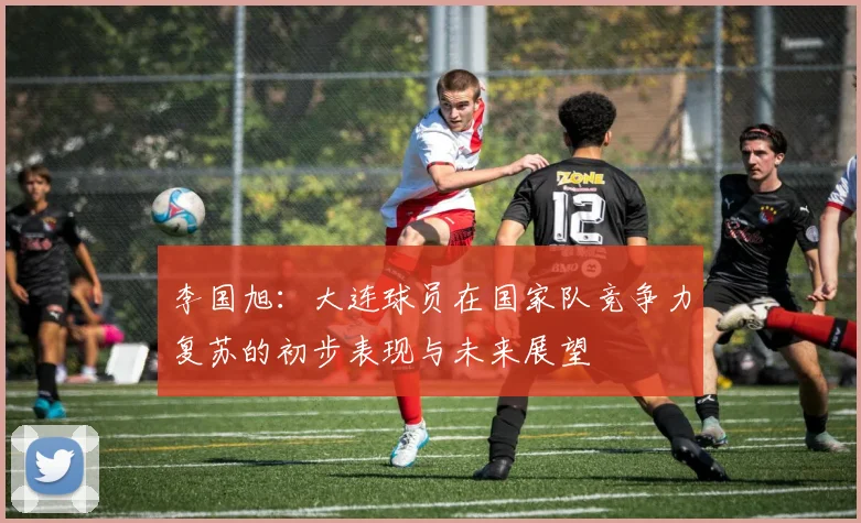 李国旭：大连球员在国家队竞争力复苏的初步表现与未来展望
