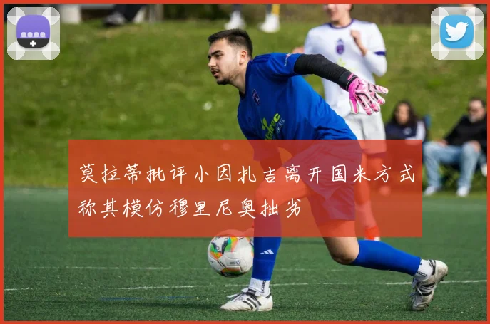 莫拉蒂批评小因扎吉离开国米方式称其模仿穆里尼奥拙劣