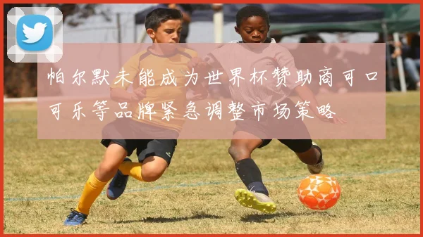 帕尔默未能成为世界杯赞助商可口可乐等品牌紧急调整市场策略