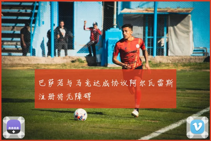 巴萨若与马竞达成协议阿尔瓦雷斯注册将无障碍