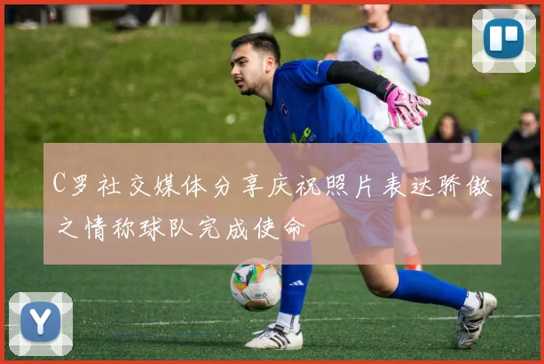 C罗社交媒体分享庆祝照片表达骄傲之情称球队完成使命