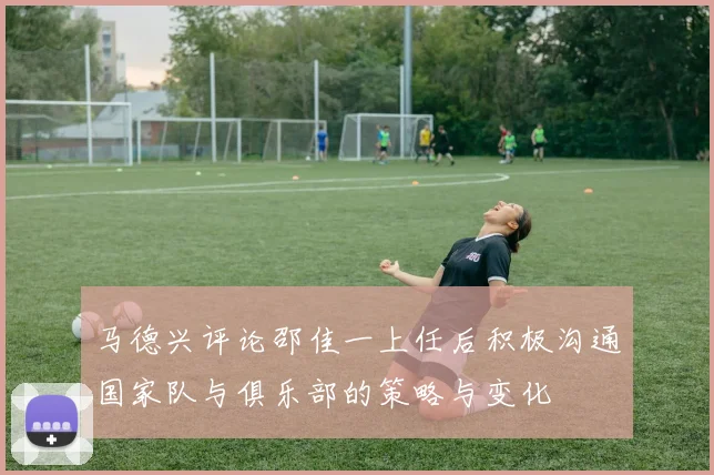 马德兴评论邵佳一上任后积极沟通国家队与俱乐部的策略与变化