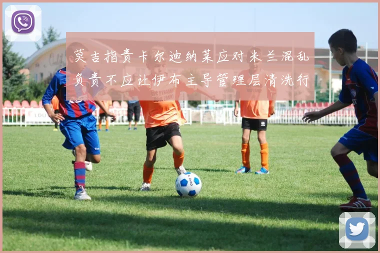莫吉指责卡尔迪纳莱应对米兰混乱负责不应让伊布主导管理层清洗行动