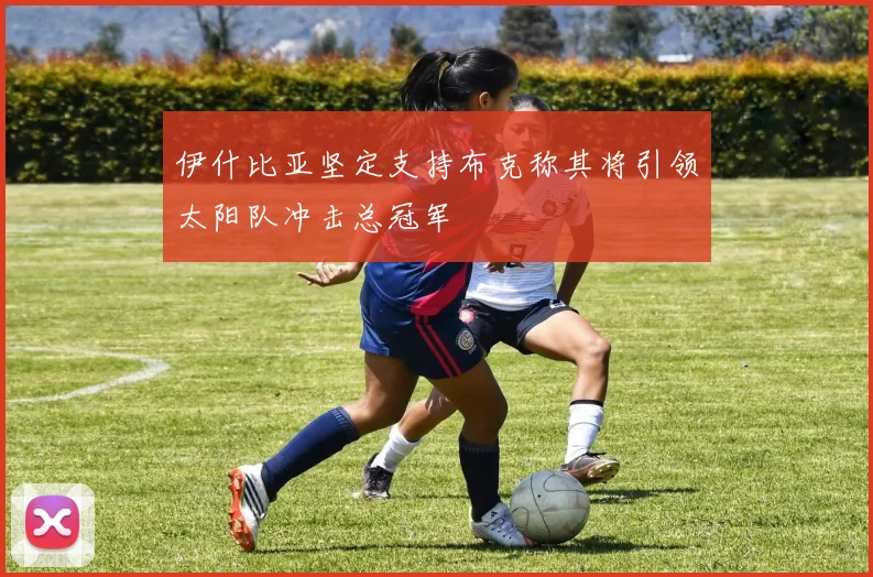伊什比亚坚定支持布克称其将引领太阳队冲击总冠军