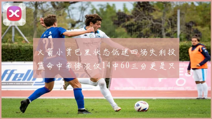 火箭小贾巴里状态低迷四场失利投篮命中率惨淡仅14中60三分更是只有2中27