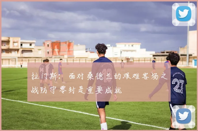 拉门斯：面对桑德兰的艰难客场之战防守零封是重要成就