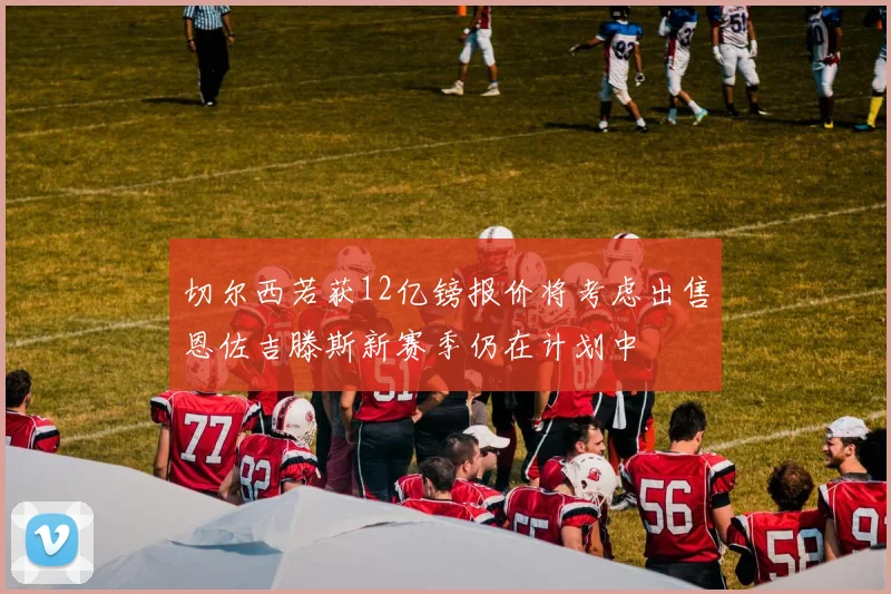 切尔西若获12亿镑报价将考虑出售恩佐吉滕斯新赛季仍在计划中