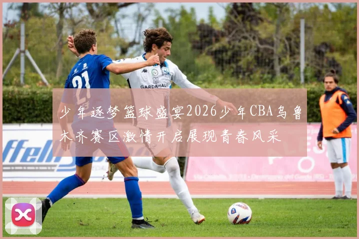 少年逐梦篮球盛宴2026少年CBA乌鲁木齐赛区激情开启展现青春风采