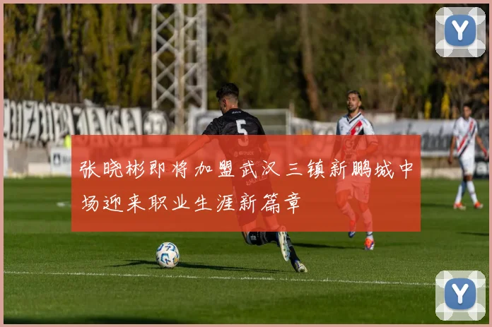 张晓彬即将加盟武汉三镇新鹏城中场迎来职业生涯新篇章