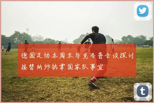 德国足协本周末与克洛普会谈探讨接替纳帅执掌国家队事宜