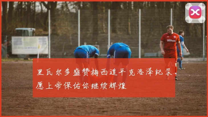 里瓦尔多盛赞梅西追平克洛泽纪录愿上帝保佑你继续辉煌