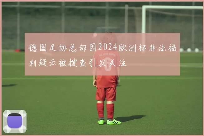 德国足协总部因2024欧洲杯非法福利疑云被搜查引发关注