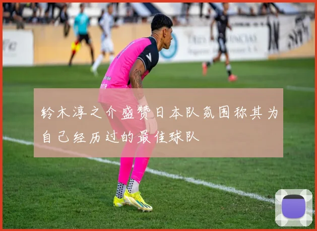 铃木淳之介盛赞日本队氛围称其为自己经历过的最佳球队