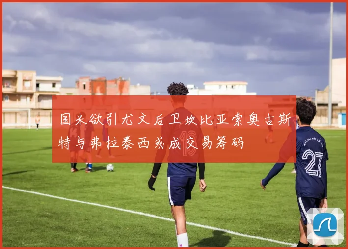 国米欲引尤文后卫坎比亚索奥古斯特与弗拉泰西或成交易筹码