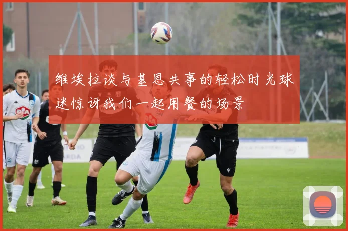 维埃拉谈与基恩共事的轻松时光球迷惊讶我们一起用餐的场景